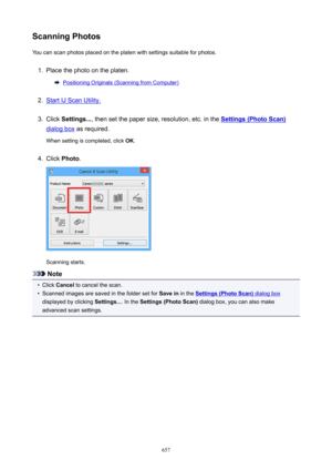Page 657ScanningPhotosYou can scan photos placed on the platen with settings suitable for photos.1.
Place the photo on the platen.
Positioning Originals (Scanning from Computer)
2.
Start IJ Scan Utility.
3.
Click  Settings... , then set the paper size, resolution, etc. in the Settings(PhotoScan)
dialog box as required.
When setting is completed, click  OK.
4.
Click  Photo .
Scanning starts.
Note
