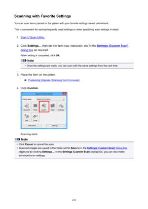 Page 658ScanningwithFavoriteSettingsYou can scan items placed on the platen with your favorite settings saved beforehand.
This is convenient for saving frequently used settings or when specifying scan settings in detail.1.
Start IJ Scan Utility.
2.
Click  Settings... , then set the item type, resolution, etc. in the Settings(CustomScan)
dialog box as required.
When setting is completed, click  OK.
Note
