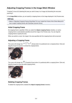 Page 664AdjustingCroppingFramesintheImageStitchWindow"Cropping" is the act of selecting the area you want to keep in an image and discarding the rest when
scanning it.
In the  ImageStitch  window, you can specify a cropping frame on the image displayed in the Preview area.
Note
