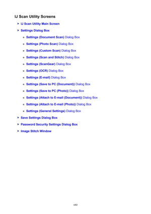 Page 680IJScanUtilityScreens
IJScanUtilityMainScreen
SettingsDialogBox
Settings(DocumentScan) Dialog Box
Settings(PhotoScan) Dialog Box
Settings(CustomScan)  Dialog Box
Settings(ScanandStitch)  Dialog Box
Settings(ScanGear) Dialog Box
Settings(OCR) Dialog Box
Settings(E-mail)  Dialog Box
Settings(SavetoPC(Document))  Dialog Box
Settings(SavetoPC(Photo)) Dialog Box
Settings(AttachtoE-mail(Document))  Dialog Box
Settings(AttachtoE-mail(Photo)) Dialog Box...