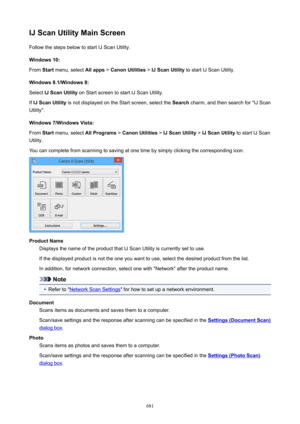 Page 681IJScanUtilityMainScreenFollow the steps below to start IJ Scan Utility.
Windows10:
From  Start menu, select  Allapps > CanonUtilities  > IJScanUtility  to start IJ Scan Utility.
Windows8.1/Windows8: Select  IJScanUtility  on Start screen to start IJ Scan Utility.
If  IJScanUtility  is not displayed on the Start screen, select the  Search charm, and then search for "IJ Scan
Utility".
Windows7/WindowsVista: From  Start menu, select  AllPrograms > CanonUtilities  > IJScanUtility...