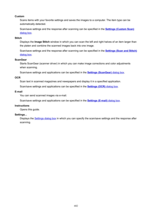 Page 682CustomScans items with your favorite settings and saves the images to a computer. The item type can beautomatically detected.
Scan/save settings and the response after scanning can be specified in the 
Settings(CustomScan)
dialog box .
Stitch Displays the  ImageStitch  window in which you can scan the left and right halves of an item larger than
the platen and combine the scanned images back into one image.
Scan/save settings and the response after scanning can be specified in the...