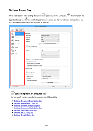 Page 683SettingsDialogBoxThere are three tabs in the Settings dialog box: 
 (Scanning from a Computer),  (Scanning from the
Operation Panel), and 
 (General Settings). When you click a tab, the view in the red frame switches and
you can make advanced settings to functions on each tab.
(ScanningfromaComputer)Tab
You can specify how to respond when scanning from IJ Scan Utility.
Settings(DocumentScan) Dialog Box
Settings(PhotoScan) Dialog Box
Settings(CustomScan) Dialog Box
Settings(ScanandStitch)...