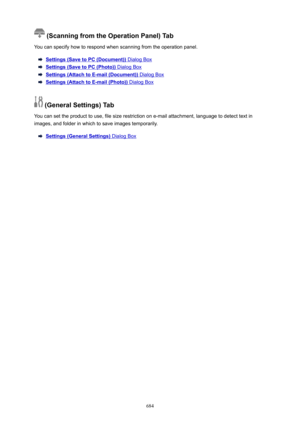 Page 684(ScanningfromtheOperationPanel)Tab
You can specify how to respond when scanning from the operation panel.
Settings(SavetoPC(Document)) Dialog Box
Settings(SavetoPC(Photo)) Dialog Box
Settings(AttachtoE-mail(Document)) Dialog Box
Settings(AttachtoE-mail(Photo)) Dialog Box
(GeneralSettings)Tab
You can set the product to use, file size restriction on e-mail attachment, language to detect text in images, and folder in which to save images temporarily.
Settings(GeneralSettings)...