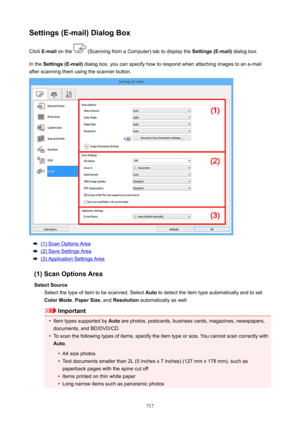 Page 717Settings(E-mail)DialogBoxClick  E-mail  on the 
 (Scanning from a Computer) tab to display the  Settings(E-mail) dialog box.
In the  Settings(E-mail)  dialog box, you can specify how to respond when attaching images to an e-mail
after scanning them using the scanner button.
(1) Scan Options Area
(2) Save Settings Area
(3) Application Settings Area
(1)ScanOptionsArea SelectSource Select the type of item to be scanned. Select  Auto to detect the item type automatically and to set
ColorMode ,...