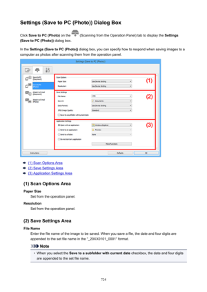 Page 724Settings(SavetoPC(Photo))DialogBoxClick  SavetoPC(Photo)  on the 
 (Scanning from the Operation Panel) tab to display the  Settings
(SavetoPC(Photo))  dialog box.
In the  Settings(SavetoPC(Photo))  dialog box, you can specify how to respond when saving images to a
computer as photos after scanning them from the operation panel.
(1) Scan Options Area
(2) Save Settings Area
(3) Application Settings Area
(1)ScanOptionsArea PaperSize Set from the operation panel.
Resolution Set from the...