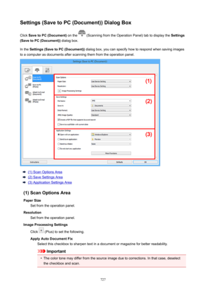 Page 727Settings(SavetoPC(Document))DialogBoxClick  SavetoPC(Document)  on the 
 (Scanning from the Operation Panel) tab to display the  Settings
(SavetoPC(Document))  dialog box.
In the  Settings(SavetoPC(Document))  dialog box, you can specify how to respond when saving images
to a computer as documents after scanning them from the operation panel.
(1) Scan Options Area
(2) Save Settings Area
(3) Application Settings Area
(1)ScanOptionsArea PaperSize Set from the operation panel.
Resolution...