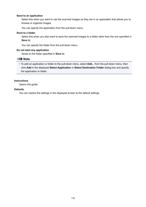 Page 730SendtoanapplicationSelect this when you want to use the scanned images as they are in an application that allows you tobrowse or organize images.
You can specify the application from the pull-down menu.
Sendtoafolder Select this when you also want to save the scanned images to a folder other than the one specified in
Savein .
You can specify the folder from the pull-down menu.
Donotstartanyapplication Saves to the folder specified in  Savein.
Note
