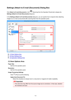 Page 733Settings(AttachtoE-mail(Document))DialogBoxClick  AttachtoE-mail(Document)  on the 
 (Scanning from the Operation Panel) tab to display the
Settings(AttachtoE-mail(Document))  dialog box.
In the  Settings(AttachtoE-mail(Document))  dialog box, you can specify how to respond when attaching
images to an e-mail as documents after scanning them from the operation panel.
(1) Scan Options Area
(2) Save Settings Area
(3) Application Settings Area
(1)ScanOptionsArea PaperSize Set from the...