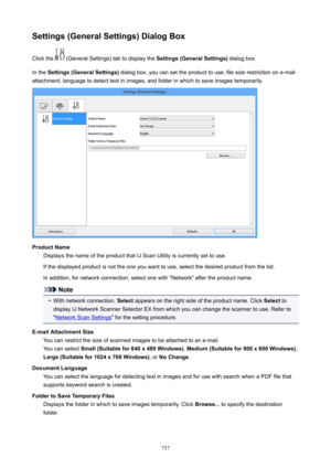 Page 737Settings(GeneralSettings)DialogBoxClick the 
 (General Settings) tab to display the  Settings(GeneralSettings) dialog box.
In the  Settings(GeneralSettings)  dialog box, you can set the product to use, file size restriction on e-mail
attachment, language to detect text in images, and folder in which to save images temporarily.
ProductName Displays the name of the product that IJ Scan Utility is currently set to use.
If the displayed product is not the one you want to use, select the desired...