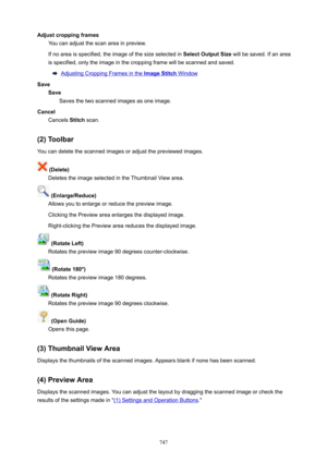 Page 747AdjustcroppingframesYou can adjust the scan area in preview.
If no area is specified, the image of the size selected in  SelectOutputSize will be saved. If an area
is specified, only the image in the cropping frame will be scanned and saved.
Adjusting Cropping Frames in the ImageStitch Window
Save Save Saves the two scanned images as one image.
Cancel Cancels  Stitch scan.
(2)Toolbar
You can delete the scanned images or adjust the previewed images.
(Delete) Deletes the image selected in the...