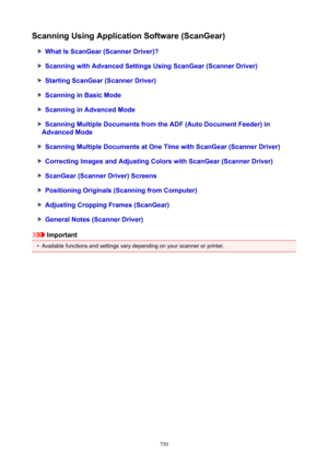 Page 750ScanningUsingApplicationSoftware(ScanGear)
WhatIsScanGear(ScannerDriver)?
ScanningwithAdvancedSettingsUsingScanGear(ScannerDriver)
StartingScanGear(ScannerDriver)
ScanninginBasicMode
ScanninginAdvancedMode
ScanningMultipleDocumentsfromtheADF(AutoDocumentFeeder)in
AdvancedMode
ScanningMultipleDocumentsatOneTimewithScanGear(ScannerDriver)
CorrectingImagesandAdjustingColorswithScanGear(ScannerDriver)
ScanGear(ScannerDriver)Screens...