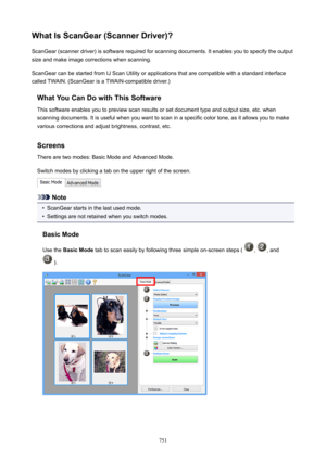 Page 751WhatIsScanGear(ScannerDriver)?ScanGear (scanner driver) is software required for scanning documents. It enables you to specify the output
size and make image corrections when scanning.
ScanGear can be started from IJ Scan Utility or applications that are compatible with a standard interface
called TWAIN. (ScanGear is a TWAIN-compatible driver.)
WhatYouCanDowithThisSoftwareThis software enables you to preview scan results or set document type and output size, etc. when
scanning documents. It is...