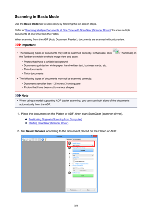 Page 755ScanninginBasicModeUse the  BasicMode  tab to scan easily by following the on-screen steps.
Refer to "
Scanning Multiple Documents at One Time with ScanGear (Scanner Driver) " to scan multiple
documents at one time from the Platen.
When scanning from the ADF (Auto Document Feeder), documents are scanned without preview.
Important
