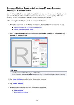 Page 760ScanningMultipleDocumentsfromtheADF(AutoDocument
Feeder)inAdvancedMode
Use the  AdvancedMode  tab to specify the image brightness, color tone, etc. and scan multiple documents
placed on the ADF (Auto Document Feeder) at one time. When using a model supporting ADF duplex
scanning, you can scan both sides of the documents automatically from the ADF.
When scanning from the ADF, documents are scanned without preview.1.
Place the documents on the ADF of the machine, then start ScanGear (scanner...