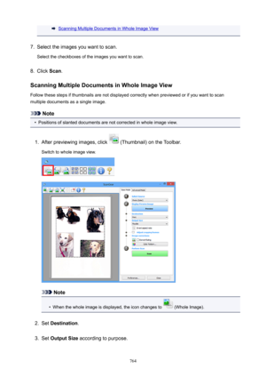 Page 764Scanning Multiple Documents in Whole Image View7.
Select the images you want to scan.
Select the checkboxes of the images you want to scan.
8.
Click  Scan.
ScanningMultipleDocumentsinWholeImageView
Follow these steps if thumbnails are not displayed correctly when previewed or if you want to scan
multiple documents as a single image.
Note
