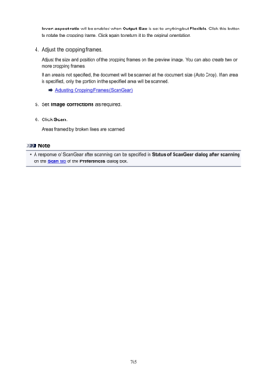 Page 765Invertaspectratio will be enabled when  OutputSize is set to anything but  Flexible. Click this button
to rotate the cropping frame. Click again to return it to the original orientation.4.
Adjust the cropping frames.
Adjust the size and position of the cropping frames on the preview image. You can also create two or
more cropping frames.
If an area is not specified, the document will be scanned at the document size (Auto Crop). If an area is specified, only the portion in the specified area will be...