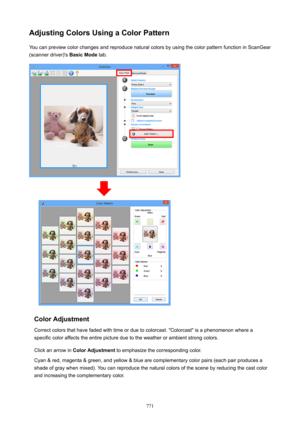 Page 771AdjustingColorsUsingaColorPatternYou can preview color changes and reproduce natural colors by using the color pattern function in ScanGear
(scanner driver)'s  BasicMode tab.
ColorAdjustment
Correct colors that have faded with time or due to colorcast. "Colorcast" is a phenomenon where a specific color affects the entire picture due to the weather or ambient strong colors.
Click an arrow in  ColorAdjustment  to emphasize the corresponding color.
Cyan & red, magenta & green, and yellow...