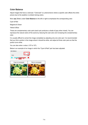Page 774ColorBalance
Adjust images that have a colorcast. "Colorcast" is a phenomenon where a specific color affects the entire picture due to the weather or ambient strong colors.
Move 
 (Slider) under  ColorBalance  to the left or right to emphasize the corresponding color.
Cyan & Red
Magenta & Green
Yellow & Blue
These are complementary color pairs (each pair produces a shade of gray when mixed). You can
reproduce the natural colors of the scene by reducing the cast color and increasing the...