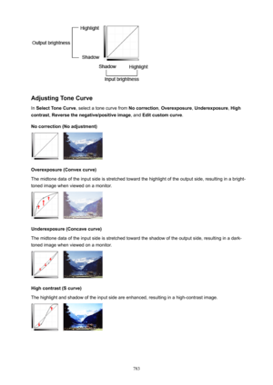 Page 783AdjustingToneCurve
In  SelectToneCurve , select a tone curve from  Nocorrection, Overexposure , Underexposure , High
contrast , Reversethenegative/positiveimage , and Editcustomcurve .
Nocorrection(Noadjustment)
Overexposure(Convexcurve)
The midtone data of the input side is stretched toward the highlight of the output side, resulting in a bright-
toned image when viewed on a monitor.
Underexposure(Concavecurve)
The midtone data of the input side is stretched toward the shadow of the...