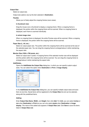 Page 789OutputSizeSelect an output size.
Output size options vary by the item selected in  Destination.
Flexible Allows you to freely adjust the cropping frames (scan areas).
Inthumbnailview:
Drag the mouse over a thumbnail to display a cropping frame. When a cropping frame is
displayed, the portion within the cropping frame will be scanned. When no cropping frame is
displayed, each frame is scanned individually.
Inwholeimageview:
When no cropping frame is displayed, the entire Preview area will be...