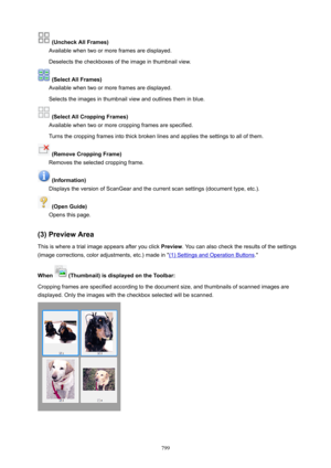 Page 799(UncheckAllFrames)
Available when two or more frames are displayed.
Deselects the checkboxes of the image in thumbnail view.
(SelectAllFrames)
Available when two or more frames are displayed.
Selects the images in thumbnail view and outlines them in blue.
(SelectAllCroppingFrames)
Available when two or more cropping frames are specified.
Turns the cropping frames into thick broken lines and applies the settings to all of them.
(RemoveCroppingFrame)
Removes the selected cropping frame....