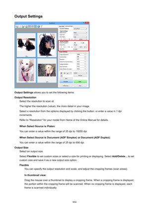 Page 804OutputSettings
OutputSettings allows you to set the following items:
OutputResolution Select the resolution to scan at.
The higher the resolution (value), the more detail in your image. Select a resolution from the options displayed by clicking the button, or enter a value in 1 dpiincrements.
Refer to "Resolution" for your model from Home of the Online Manual for details.
WhenSelectSourceisPlaten:
You can enter a value within the range of 25 dpi to 19200 dpi....