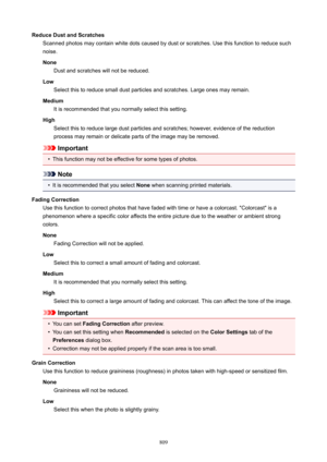Page 809ReduceDustandScratchesScanned photos may contain white dots caused by dust or scratches. Use this function to reduce such
noise.
None Dust and scratches will not be reduced.
Low Select this to reduce small dust particles and scratches. Large ones may remain.
Medium It is recommended that you normally select this setting.
High Select this to reduce large dust particles and scratches; however, evidence of the reduction
process may remain or delicate parts of the image may be removed.
Important
