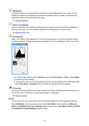 Page 813(Histogram)
A histogram allows you to see the data concentration at each brightness level of an image. You can specify the brightest level (highlight) and darkest level (shadow) within an image, cut the levels and expand the middle of the tonal range of the image.
Adjusting Histogram
(ToneCurveSettings)
Adjust the brightness of an image by selecting the type of graph (tone curve) showing the balance of
tone input and output. You can make fine adjustments to the brightness of a specific area....