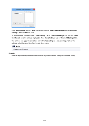 Page 814Enter SettingName  and click Add; the name appears in  ToneCurveSettingsList  or Threshold
SettingsList . Click Save to save.
To delete an item, select it in  ToneCurveSettingsList or ThresholdSettingsList  and click Delete.
Click  Save to save the settings displayed in  ToneCurveSettingsList or ThresholdSettingsList .
You can load and apply the saved tone curve/threshold settings to a preview image. To load the
settings, select the saved item from the pull-down menu.
Note
