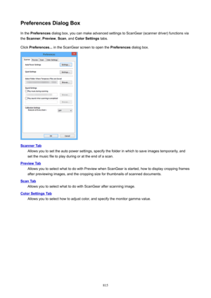 Page 815PreferencesDialogBoxIn the  Preferences  dialog box, you can make advanced settings to ScanGear (scanner driver) functions via
the  Scanner , Preview , Scan , and  ColorSettings  tabs.
Click  Preferences...  in the ScanGear screen to open the  Preferences dialog box.
ScannerTab
Allows you to set the auto power settings, specify the folder in which to save images temporarily, and
set the music file to play during or at the end of a scan.
PreviewTab
Allows you to select what to do with Preview when...