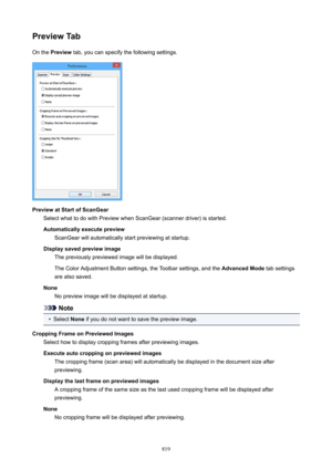 Page 819PreviewTabOn the  Preview  tab, you can specify the following settings.
PreviewatStartofScanGear
Select what to do with Preview when ScanGear (scanner driver) is started.
Automaticallyexecutepreview ScanGear will automatically start previewing at startup.
Displaysavedpreviewimage The previously previewed image will be displayed.
The Color Adjustment Button settings, the Toolbar settings, and the  AdvancedMode tab settings
are also saved.
None No preview image will be displayed at startup.
Note
