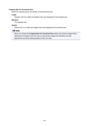Page 820CroppingSizeforThumbnailViewSelect the cropping size for thumbnails of scanned documents.
Larger Displays 105 % (in width and height) of the area displayed for the standard size.
Standard The standard size.
Smaller Displays 95 % (in width and height) of the area displayed for the standard size.
Note
