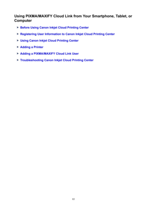 Page 83UsingPIXMA/MAXIFYCloudLinkfromYourSmartphone,Tablet,orComputer
BeforeUsingCanonInkjetCloudPrintingCenter
RegisteringUserInformationtoCanonInkjetCloudPrintingCenter
UsingCanonInkjetCloudPrintingCenter
AddingaPrinter
AddingaPIXMA/MAXIFYCloudLinkUser
TroubleshootingCanonInkjetCloudPrintingCenter
83 