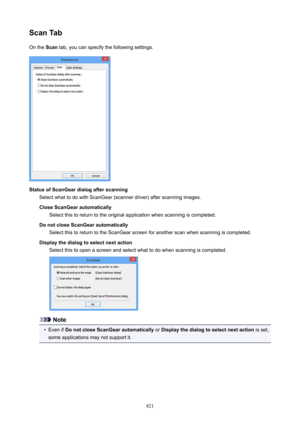 Page 821ScanTabOn the  Scan tab, you can specify the following settings.
StatusofScanGeardialogafterscanning
Select what to do with ScanGear (scanner driver) after scanning images.
CloseScanGearautomatically Select this to return to the original application when scanning is completed.
DonotcloseScanGearautomatically Select this to return to the ScanGear screen for another scan when scanning is completed.
Displaythedialogtoselectnextaction Select this to open a screen and select what to do when...