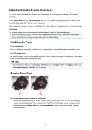 Page 827AdjustingCroppingFrames(ScanGear)"Cropping" is the act of selecting the area you want to keep in an image and discarding the rest when
scanning it.
On the  BasicMode  tab and AdvancedMode  tab, you can specify cropping frames (scan areas) on the
image(s) displayed in the Preview area of the screen.
When you perform a scan, each area specified with a cropping frame will be scanned as a separate image.
Note
