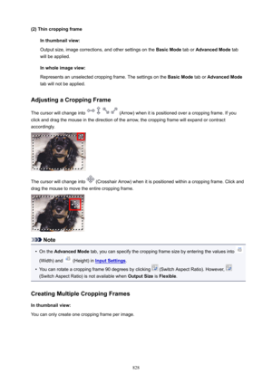 Page 828(2)ThincroppingframeInthumbnailview:
Output size, image corrections, and other settings on the  BasicMode tab or AdvancedMode  tab
will be applied.
Inwholeimageview:
Represents an unselected cropping frame. The settings on the  BasicMode tab or AdvancedMode
tab will not be applied.
AdjustingaCroppingFrame
The cursor will change into 
 (Arrow) when it is positioned over a cropping frame. If you
click and drag the mouse in the direction of the arrow, the cropping frame will expand or...