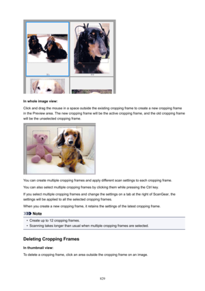 Page 829Inwholeimageview:
Click and drag the mouse in a space outside the existing cropping frame to create a new cropping frame
in the Preview area. The new cropping frame will be the active cropping frame, and the old cropping frame
will be the unselected cropping frame.
You can create multiple cropping frames and apply different scan settings to each cropping frame.
You can also select multiple cropping frames by clicking them while pressing the Ctrl key.If you select multiple cropping frames and change...