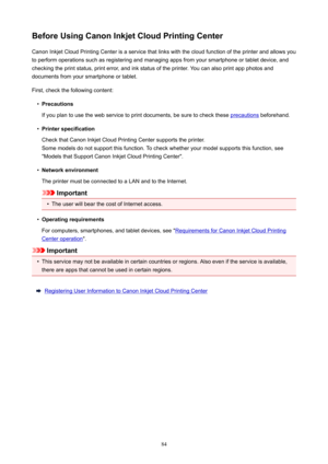 Page 84BeforeUsingCanonInkjetCloudPrintingCenterCanon Inkjet Cloud Printing Center is a service that links with the cloud function of the printer and allows you
to perform operations such as registering and managing apps from your smartphone or tablet device, and
checking the print status, print error, and ink status of the printer. You can also print app photos and
documents from your smartphone or tablet.
First, check the following content: