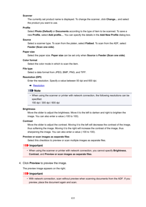 Page 835ScannerThe currently set product name is displayed. To change the scanner, click  Change... and select
the product you want to use.
Profile Select  Photo(Default)  or Documents  according to the type of item to be scanned. To save a
new  Profile , select  Addprofile... . You can specify the details in the  AddNewProfile dialog box.
Source Select a scanner type. To scan from the platen, select  Flatbed. To scan from the ADF, select
Feeder(Scanoneside) .
Papersize Select the paper size.  Papersize...