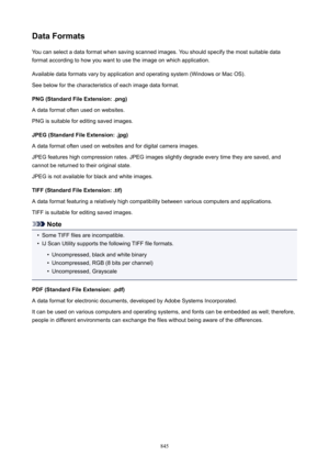 Page 845DataFormatsYou can select a data format when saving scanned images. You should specify the most suitable data
format according to how you want to use the image on which application.
Available data formats vary by application and operating system (Windows or Mac OS).
See below for the characteristics of each image data format.
PNG(StandardFileExtension:.png)
A data format often used on websites.
PNG is suitable for editing saved images.
JPEG(StandardFileExtension:.jpg)
A data format often used on...