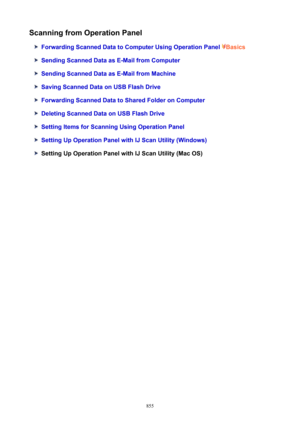 Page 855ScanningfromOperationPanel
ForwardingScannedDatatoComputerUsingOperationPanelBasics
SendingScannedDataasE-MailfromComputer
SendingScannedDataasE-MailfromMachine
SavingScannedDataonUSBFlashDrive
ForwardingScannedDatatoSharedFolderonComputer
DeletingScannedDataonUSBFlashDrive
SettingItemsforScanningUsingOperationPanel
SettingUpOperationPanelwithIJScanUtility(Windows)
SettingUpOperationPanelwithIJScanUtility(MacOS)
855 