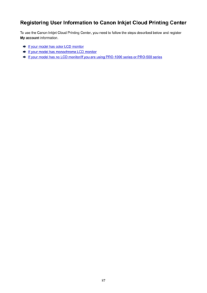Page 87RegisteringUserInformationtoCanonInkjetCloudPrintingCenterTo use the Canon Inkjet Cloud Printing Center, you need to follow the steps described below and register
Myaccount  information.
If your model has color LCD monitor
If your model has monochrome LCD monitor
If your model has no LCD monitor/If you are using PRO-1000 series or PRO-500 series
87 