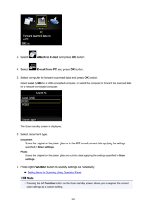 Page 8613.
Select  AttachtoE-mail  and press OK button.
4.
Select  E-mailfromPC  and press OK button.
5.
Select computer to forward scanned data and press  OK button.
Select  Local(USB)  for a USB-connected computer, or select the computer to forward the scanned data
for a network-connected computer.
The Scan standby screen is displayed.
6.
Select document type.
Document Scans the original on the platen glass or in the ADF as a document data applying the settingsspecified in  Scansettings .
Photo Scans the...