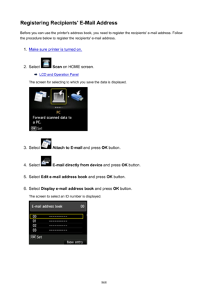 Page 868RegisteringRecipients'E-MailAddressBefore you can use the printer's address book, you need to register the recipients' e-mail address. Follow
the procedure below to register the recipients' e-mail address.1.
Make sure printer is turned on.
2.
Select   Scan  on HOME screen.
LCD and Operation Panel
The screen for selecting to which you save the data is displayed.
3.
Select   AttachtoE-mail  and press OK button.
4.
Select  E-maildirectlyfromdevice  and press OK button.
5.
Select...