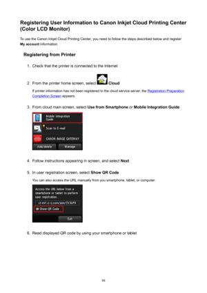 Page 88RegisteringUserInformationtoCanonInkjetCloudPrintingCenter
(ColorLCDMonitor)
To use the Canon Inkjet Cloud Printing Center, you need to follow the steps described below and register
Myaccount  information.
RegisteringfromPrinter1.
Check that the printer is connected to the Internet
2.
From the printer home screen, select   Cloud
If printer information has not been registered to the cloud service server, the 
Registration Preparation
Completion Screen  appears.
3.
From cloud main screen,...