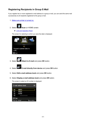Page 871RegisteringRecipientsinGroupE-MailIf you register two or more registered e-mail address to a group e-mail, you can send the same mail
successively to all recipients registered to the group e-mail.1.
Make sure printer is turned on.
2.
Select   Scan  on HOME screen.
LCD and Operation Panel
The screen for selecting to which you save the data is displayed.
3.
Select   AttachtoE-mail  and press OK button.
4.
Select  E-maildirectlyfromdevice  and press OK button.
5.
Select  Edite-mailaddressbook...
