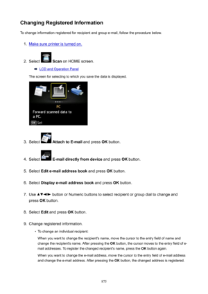 Page 875ChangingRegisteredInformationTo change information registered for recipient and group e-mail, follow the procedure below.1.
Make sure printer is turned on.
2.
Select   Scan  on HOME screen.
LCD and Operation Panel
The screen for selecting to which you save the data is displayed.
3.
Select   AttachtoE-mail  and press OK button.
4.
Select  E-maildirectlyfromdevice  and press OK button.
5.
Select  Edite-mailaddressbook  and press OK button.
6.
Select  Displaye-mailaddressbook  and press OK...