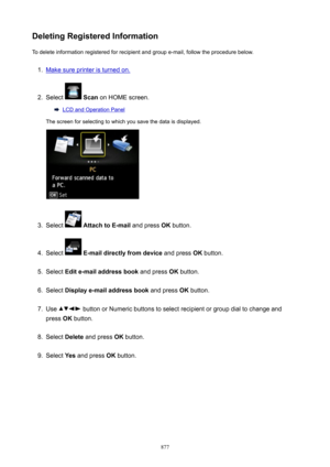 Page 877DeletingRegisteredInformationTo delete information registered for recipient and group e-mail, follow the procedure below.1.
Make sure printer is turned on.
2.
Select   Scan  on HOME screen.
LCD and Operation Panel
The screen for selecting to which you save the data is displayed.
3.
Select   AttachtoE-mail  and press OK button.
4.
Select  E-maildirectlyfromdevice  and press OK button.
5.
Select  Edite-mailaddressbook  and press OK button.
6.
Select  Displaye-mailaddressbook  and press OK...