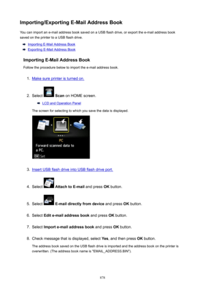 Page 878Importing/ExportingE-MailAddressBookYou can import an e-mail address book saved on a USB flash drive, or export the e-mail address book
saved on the printer to a USB flash drive.
Importing E-Mail Address Book
Exporting E-Mail Address Book
ImportingE-MailAddressBook Follow the procedure below to import the e-mail address book.
1.
Make sure printer is turned on.
2.
Select   Scan  on HOME screen.
LCD and Operation Panel
The screen for selecting to which you save the data is displayed.
3.
Insert USB...